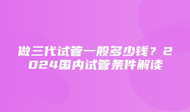 做三代试管一般多少钱？2024国内试管条件解读