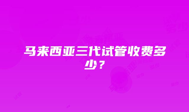 马来西亚三代试管收费多少？