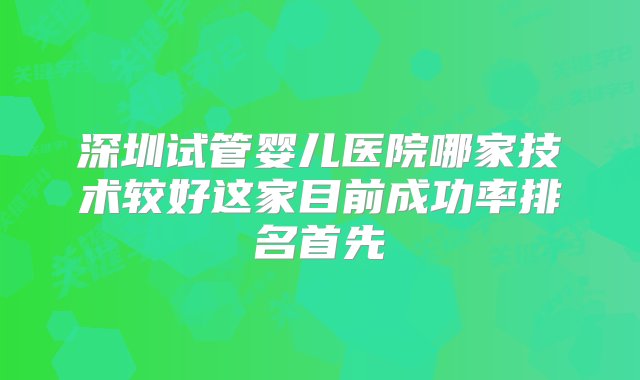 深圳试管婴儿医院哪家技术较好这家目前成功率排名首先