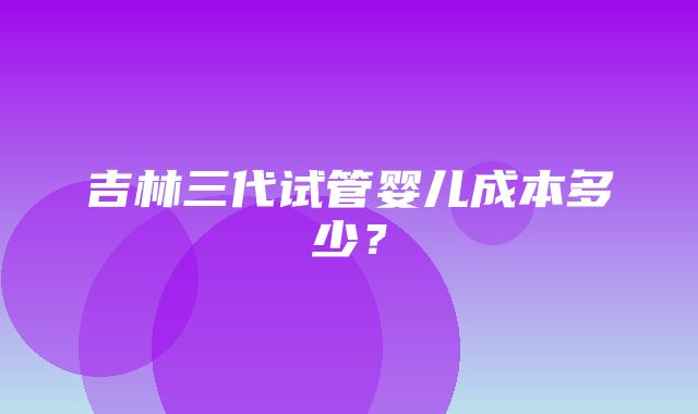 吉林三代试管婴儿成本多少？