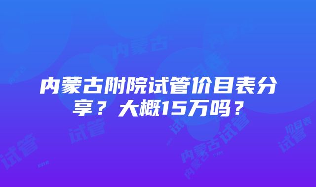 内蒙古附院试管价目表分享？大概15万吗？