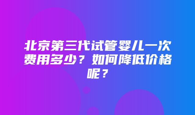 北京第三代试管婴儿一次费用多少？如何降低价格呢？