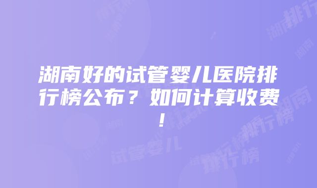 湖南好的试管婴儿医院排行榜公布？如何计算收费！