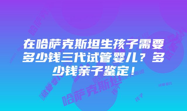 在哈萨克斯坦生孩子需要多少钱三代试管婴儿？多少钱亲子鉴定！