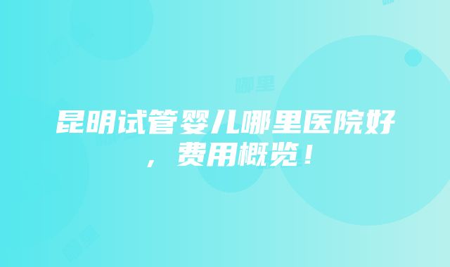 昆明试管婴儿哪里医院好，费用概览！