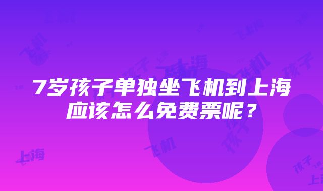 7岁孩子单独坐飞机到上海应该怎么免费票呢？