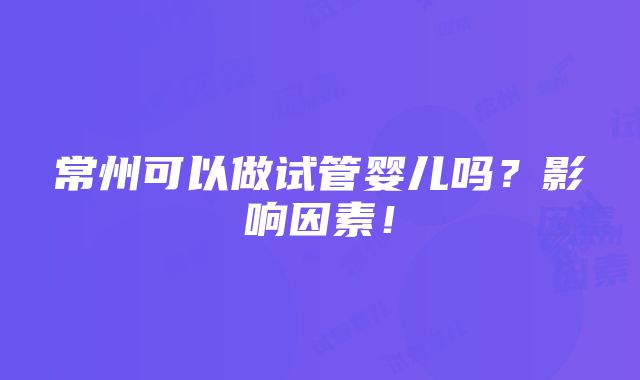 常州可以做试管婴儿吗？影响因素！