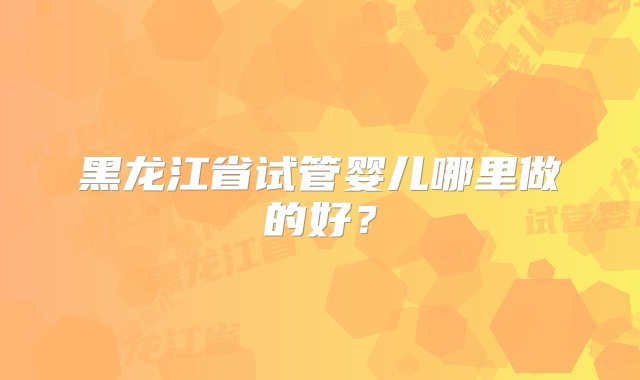 黑龙江省试管婴儿哪里做的好？