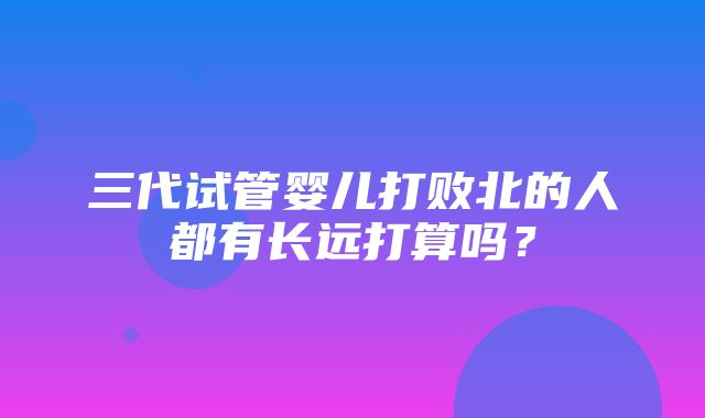 三代试管婴儿打败北的人都有长远打算吗？