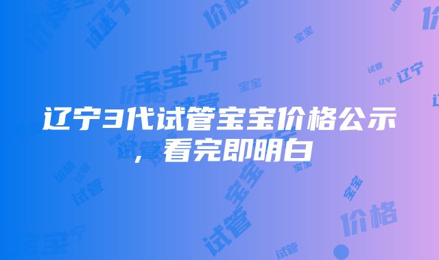 辽宁3代试管宝宝价格公示，看完即明白