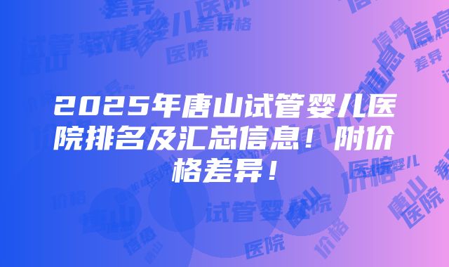 2025年唐山试管婴儿医院排名及汇总信息！附价格差异！