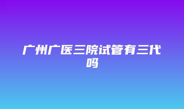 广州广医三院试管有三代吗