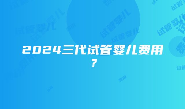 2024三代试管婴儿费用？