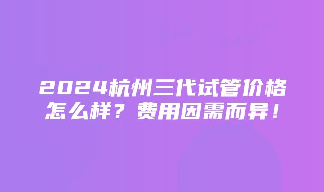 2024杭州三代试管价格怎么样？费用因需而异！