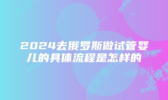 2024去俄罗斯做试管婴儿的具体流程是怎样的