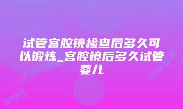 试管宫腔镜检查后多久可以锻炼_宫腔镜后多久试管婴儿