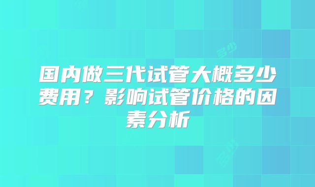 国内做三代试管大概多少费用？影响试管价格的因素分析