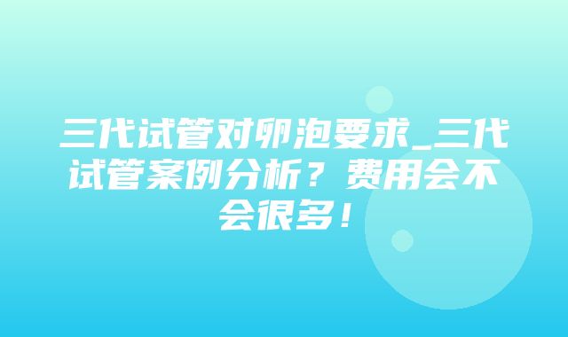 三代试管对卵泡要求_三代试管案例分析？费用会不会很多！