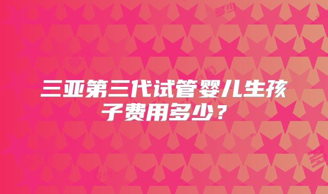 三亚第三代试管婴儿生孩子费用多少？