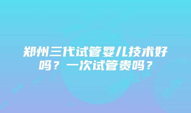 郑州三代试管婴儿技术好吗？一次试管贵吗？