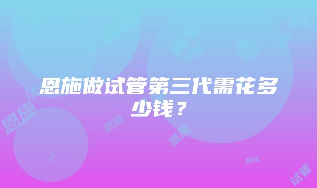 恩施做试管第三代需花多少钱？