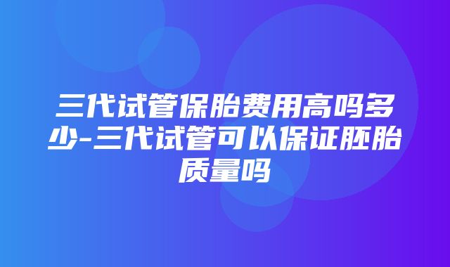 三代试管保胎费用高吗多少-三代试管可以保证胚胎质量吗