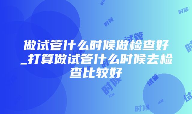 做试管什么时候做检查好_打算做试管什么时候去检查比较好