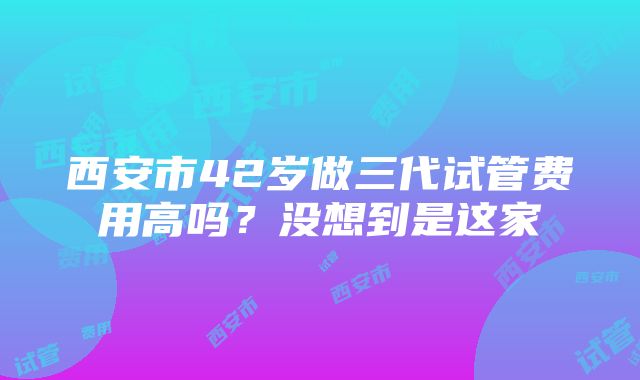 西安市42岁做三代试管费用高吗？没想到是这家