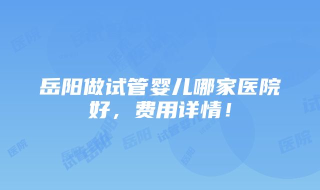 岳阳做试管婴儿哪家医院好，费用详情！