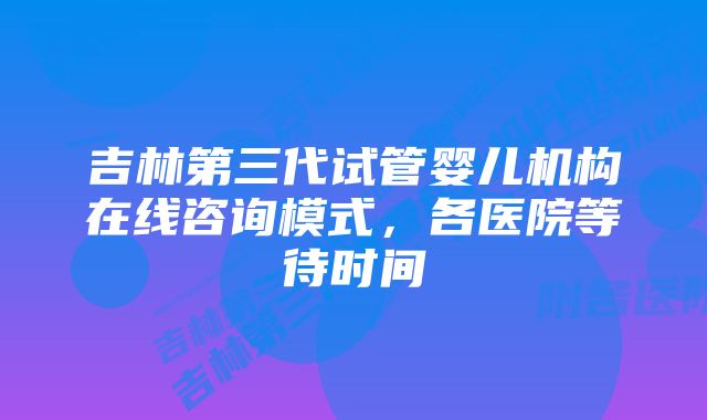 吉林第三代试管婴儿机构在线咨询模式，各医院等待时间