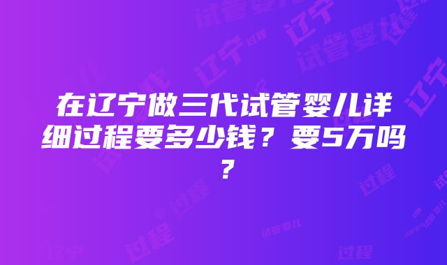 在辽宁做三代试管婴儿详细过程要多少钱？要5万吗？