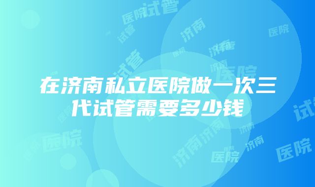 在济南私立医院做一次三代试管需要多少钱