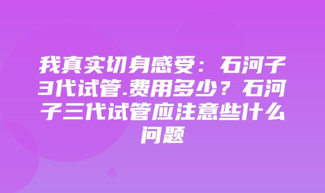 我真实切身感受：石河子3代试管.费用多少？石河子三代试管应注意些什么问题