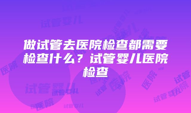 做试管去医院检查都需要检查什么？试管婴儿医院检查