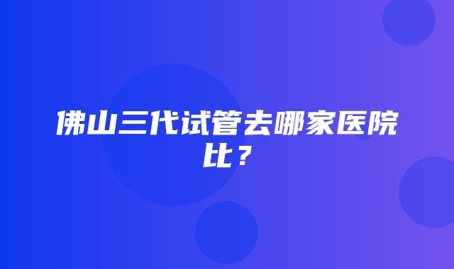 佛山三代试管去哪家医院比？