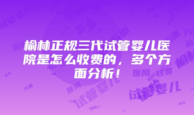 榆林正规三代试管婴儿医院是怎么收费的，多个方面分析！