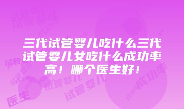 三代试管婴儿吃什么三代试管婴儿女吃什么成功率高！哪个医生好！