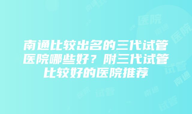 南通比较出名的三代试管医院哪些好？附三代试管比较好的医院推荐