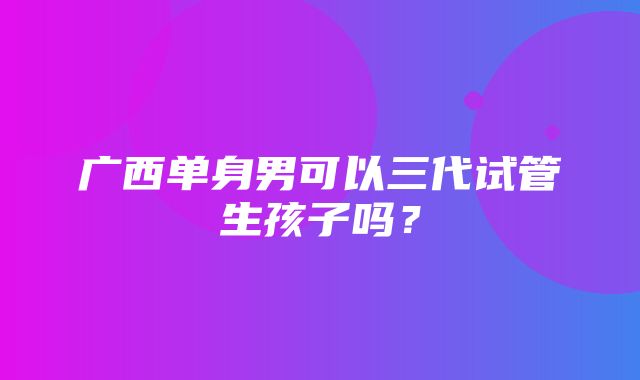 广西单身男可以三代试管生孩子吗？