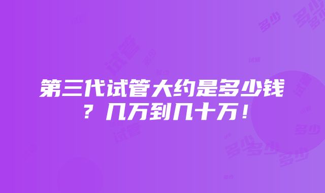 第三代试管大约是多少钱？几万到几十万！