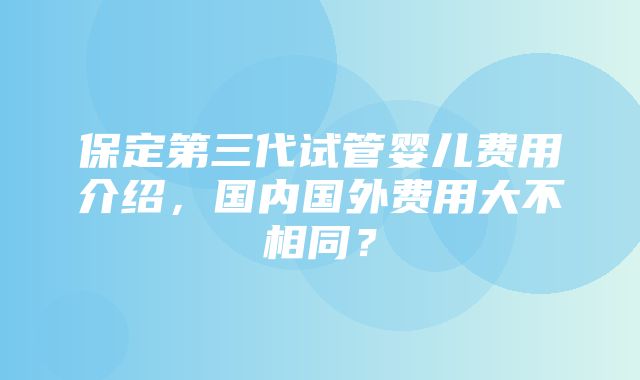 保定第三代试管婴儿费用介绍，国内国外费用大不相同？