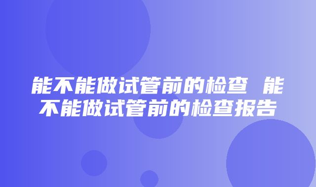 能不能做试管前的检查 能不能做试管前的检查报告