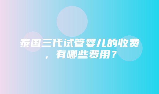 泰国三代试管婴儿的收费，有哪些费用？