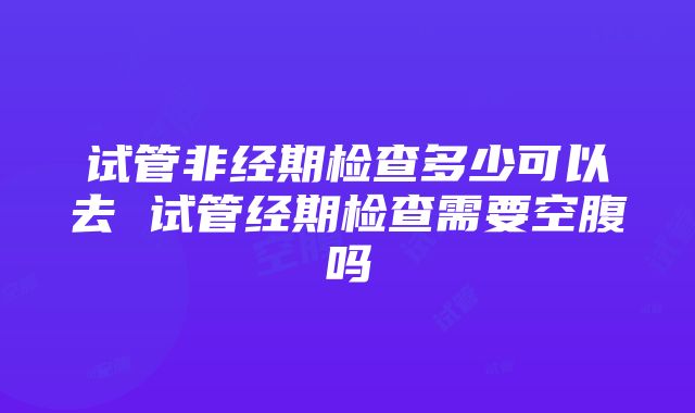 试管非经期检查多少可以去 试管经期检查需要空腹吗