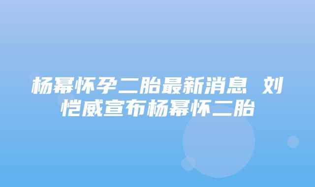 杨幂怀孕二胎最新消息 刘恺威宣布杨幂怀二胎