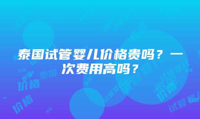 泰国试管婴儿价格贵吗？一次费用高吗？