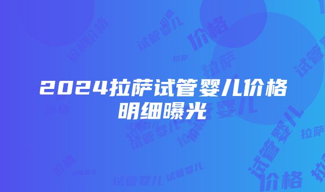 2024拉萨试管婴儿价格明细曝光