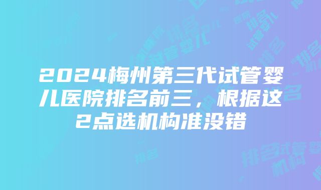 2024梅州第三代试管婴儿医院排名前三，根据这2点选机构准没错