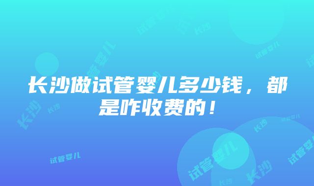 长沙做试管婴儿多少钱，都是咋收费的！