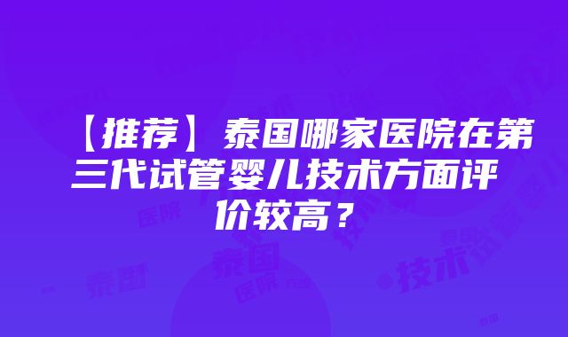 【推荐】泰国哪家医院在第三代试管婴儿技术方面评价较高？